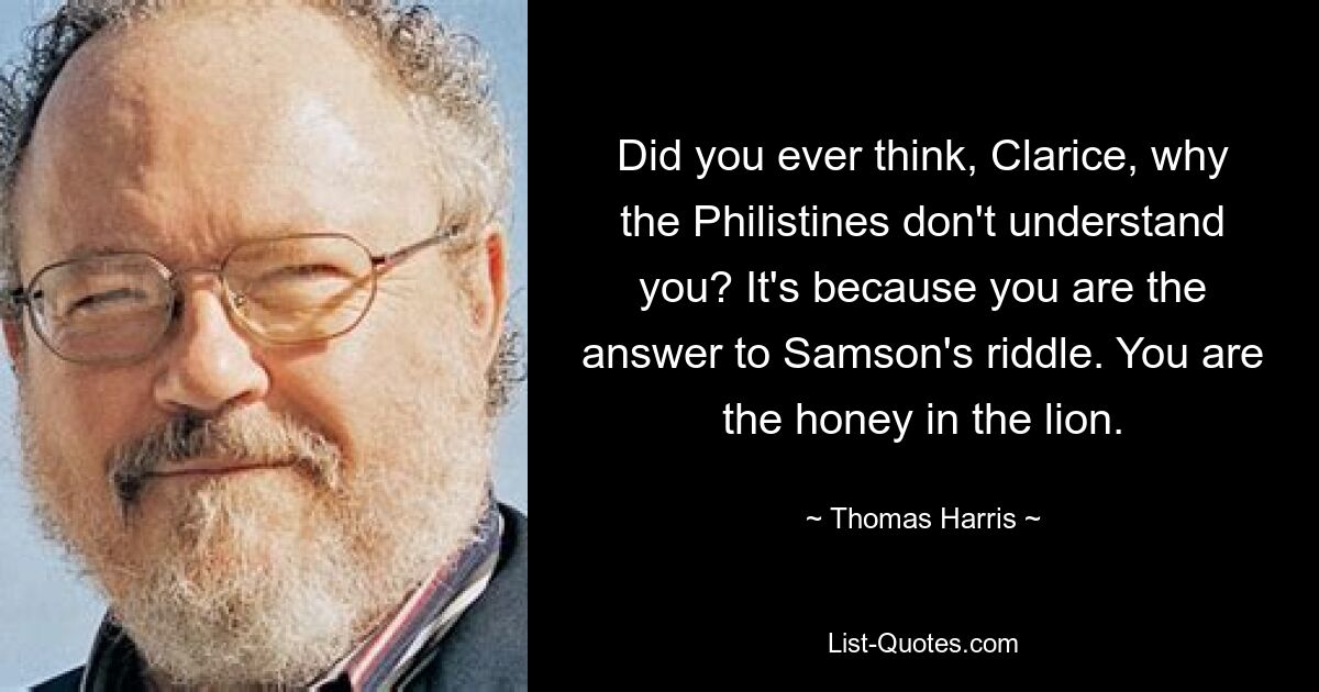 Did you ever think, Clarice, why the Philistines don't understand you? It's because you are the answer to Samson's riddle. You are the honey in the lion. — © Thomas Harris