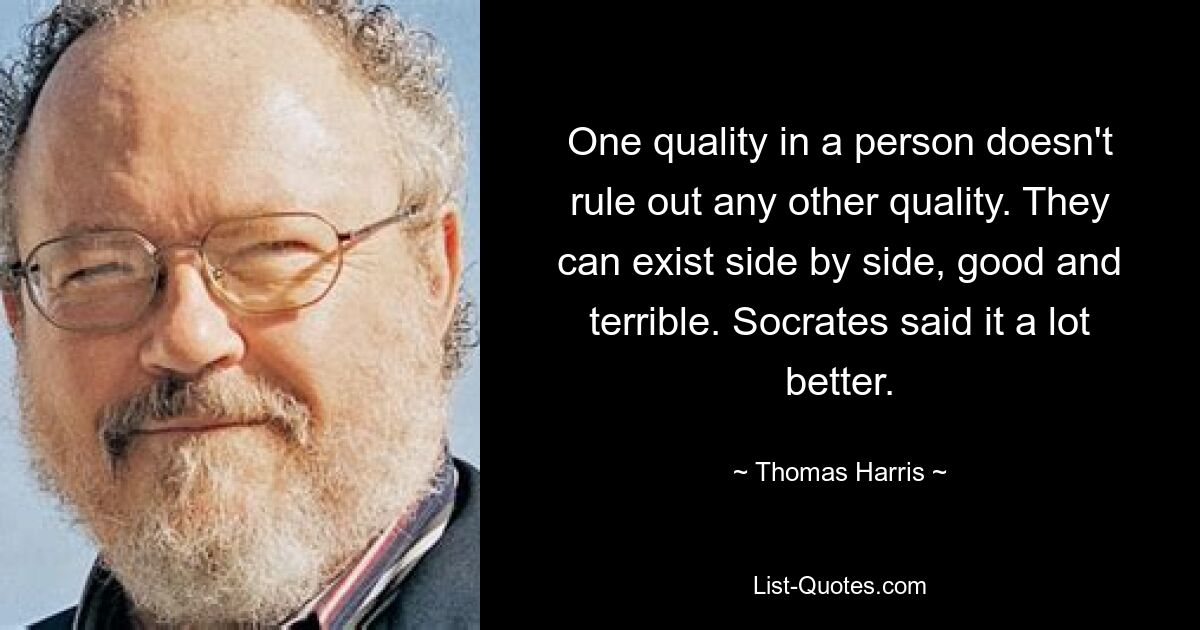 One quality in a person doesn't rule out any other quality. They can exist side by side, good and terrible. Socrates said it a lot better. — © Thomas Harris