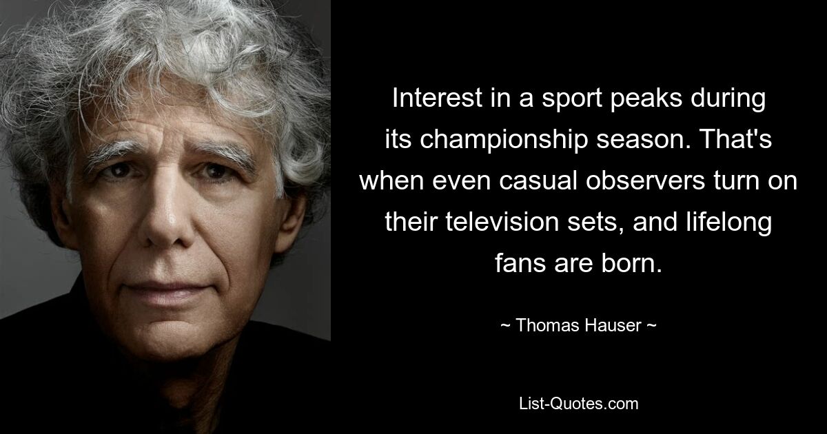 Interest in a sport peaks during its championship season. That's when even casual observers turn on their television sets, and lifelong fans are born. — © Thomas Hauser