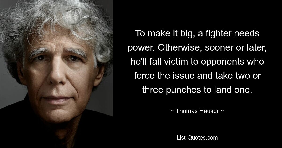 To make it big, a fighter needs power. Otherwise, sooner or later, he'll fall victim to opponents who force the issue and take two or three punches to land one. — © Thomas Hauser