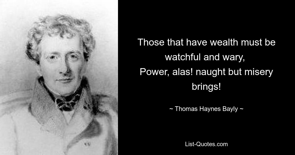 Those that have wealth must be watchful and wary, 
Power, alas! naught but misery brings! — © Thomas Haynes Bayly