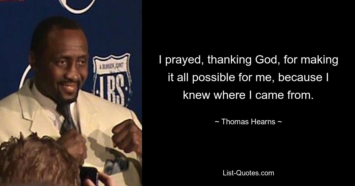 I prayed, thanking God, for making it all possible for me, because I knew where I came from. — © Thomas Hearns