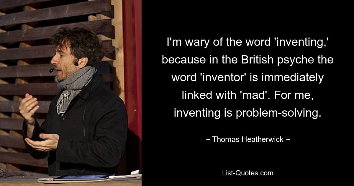 I'm wary of the word 'inventing,' because in the British psyche the word 'inventor' is immediately linked with 'mad'. For me, inventing is problem-solving. — © Thomas Heatherwick