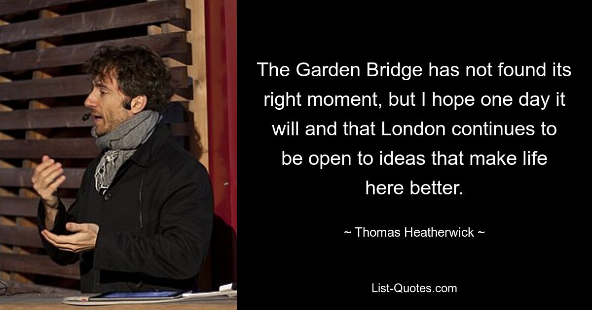 The Garden Bridge has not found its right moment, but I hope one day it will and that London continues to be open to ideas that make life here better. — © Thomas Heatherwick