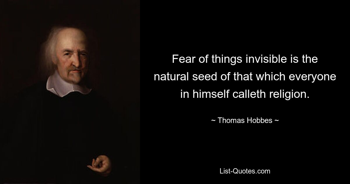 Fear of things invisible is the natural seed of that which everyone in himself calleth religion. — © Thomas Hobbes