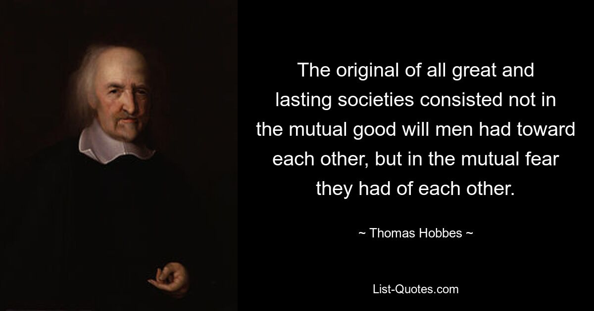 The original of all great and lasting societies consisted not in the mutual good will men had toward each other, but in the mutual fear they had of each other. — © Thomas Hobbes