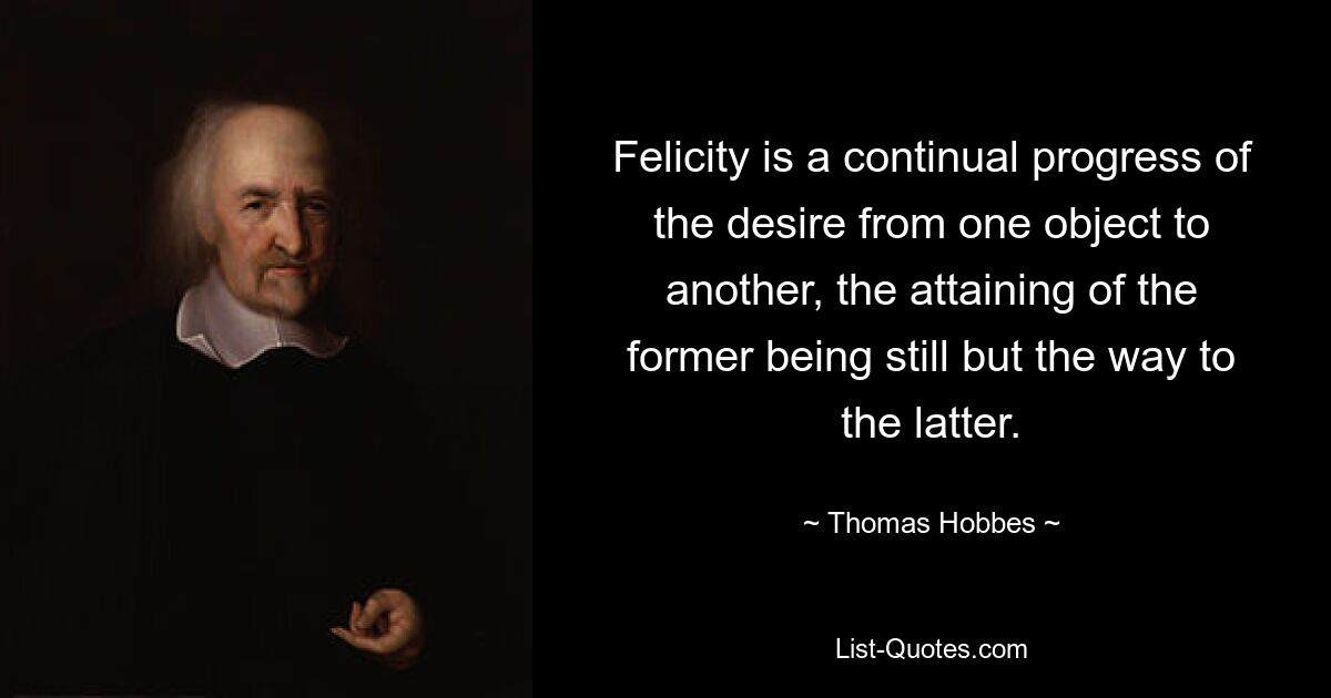 Felicity is a continual progress of the desire from one object to another, the attaining of the former being still but the way to the latter. — © Thomas Hobbes