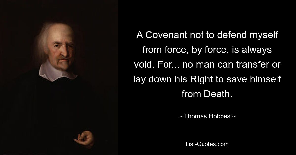 A Covenant not to defend myself from force, by force, is always void. For... no man can transfer or lay down his Right to save himself from Death. — © Thomas Hobbes