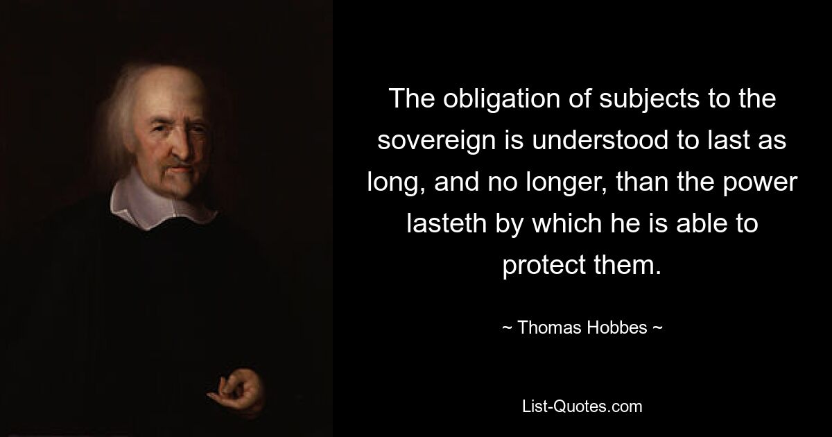 The obligation of subjects to the sovereign is understood to last as long, and no longer, than the power lasteth by which he is able to protect them. — © Thomas Hobbes