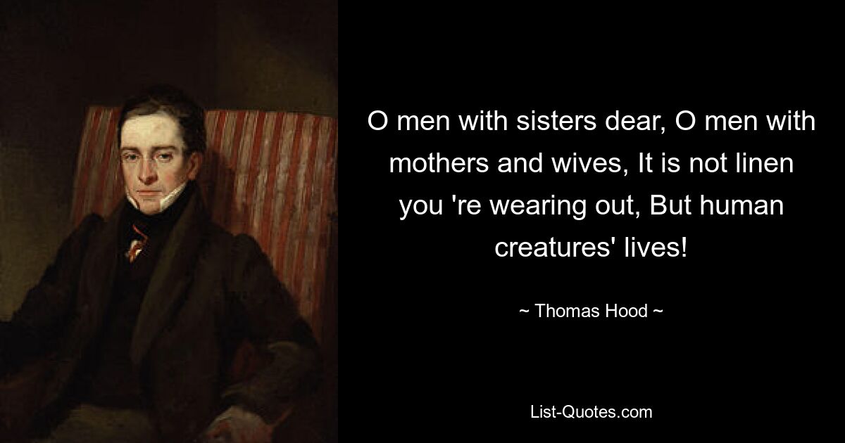 O men with sisters dear, O men with mothers and wives, It is not linen you 're wearing out, But human creatures' lives! — © Thomas Hood