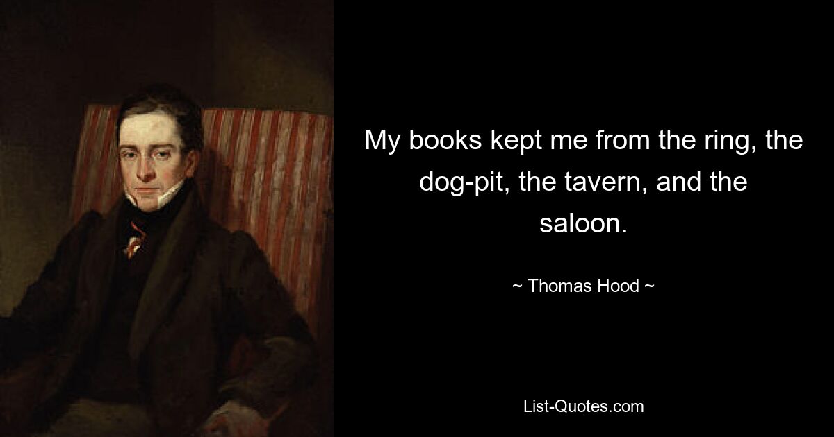 My books kept me from the ring, the dog-pit, the tavern, and the saloon. — © Thomas Hood