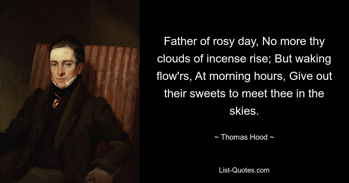 Father of rosy day, No more thy clouds of incense rise; But waking flow'rs, At morning hours, Give out their sweets to meet thee in the skies. — © Thomas Hood