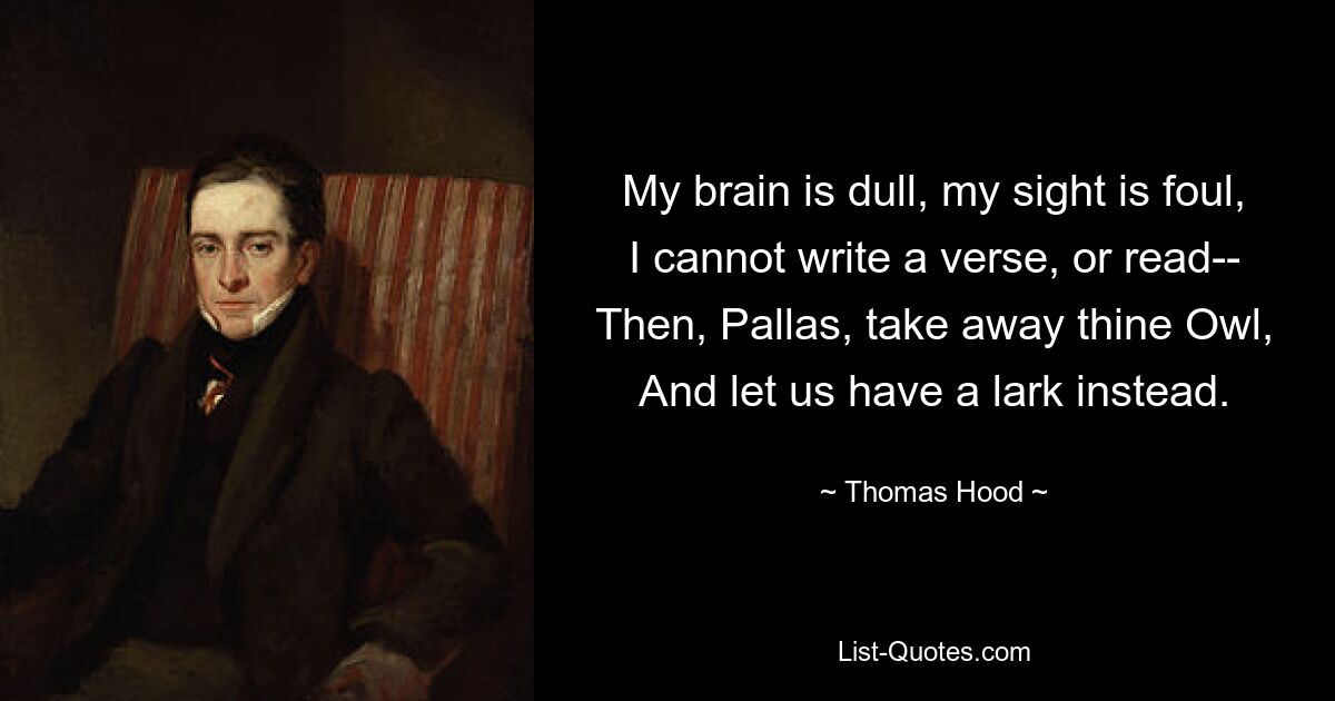 My brain is dull, my sight is foul,
I cannot write a verse, or read--
Then, Pallas, take away thine Owl,
And let us have a lark instead. — © Thomas Hood