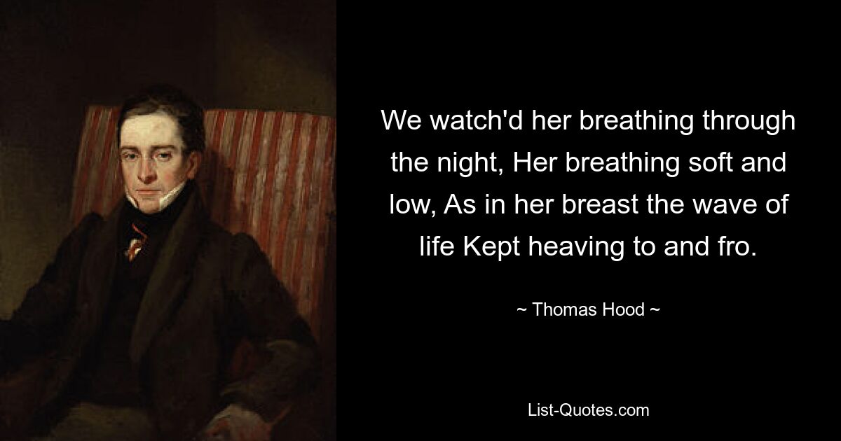 We watch'd her breathing through the night, Her breathing soft and low, As in her breast the wave of life Kept heaving to and fro. — © Thomas Hood