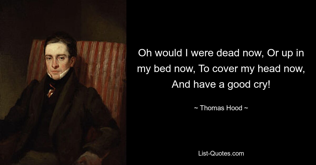 Oh would I were dead now, Or up in my bed now, To cover my head now, And have a good cry! — © Thomas Hood