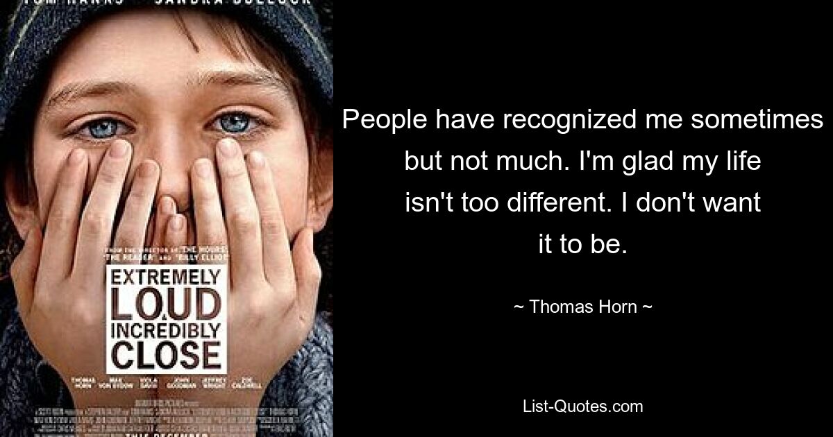 People have recognized me sometimes but not much. I'm glad my life isn't too different. I don't want it to be. — © Thomas Horn