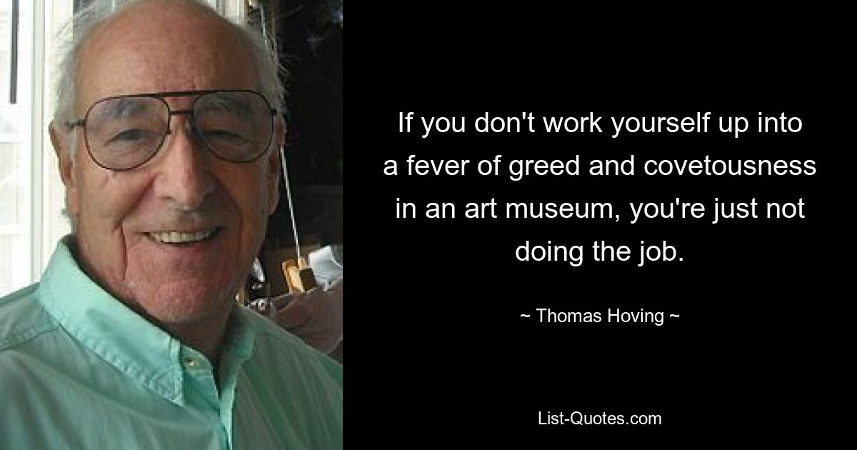 If you don't work yourself up into a fever of greed and covetousness in an art museum, you're just not doing the job. — © Thomas Hoving