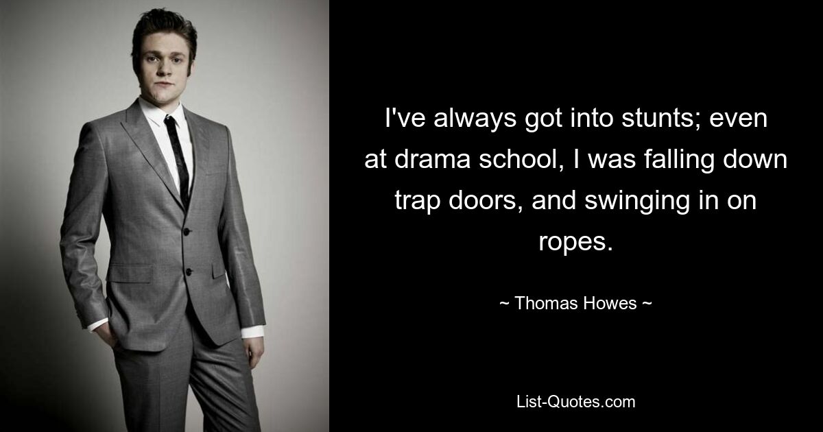 I've always got into stunts; even at drama school, I was falling down trap doors, and swinging in on ropes. — © Thomas Howes