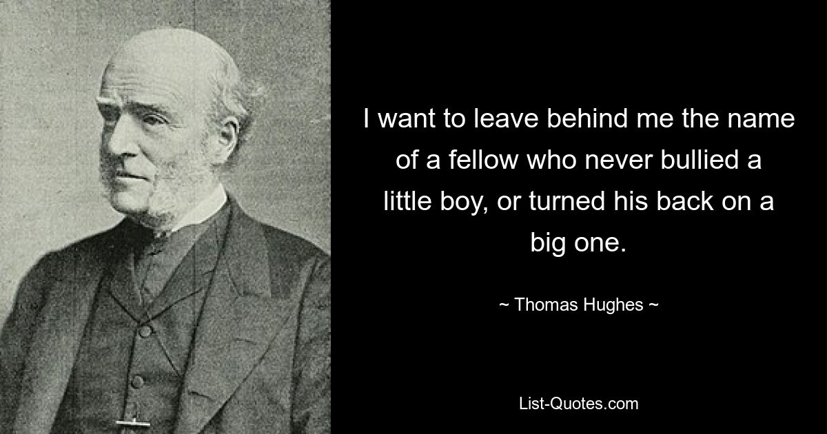 I want to leave behind me the name of a fellow who never bullied a little boy, or turned his back on a big one. — © Thomas Hughes