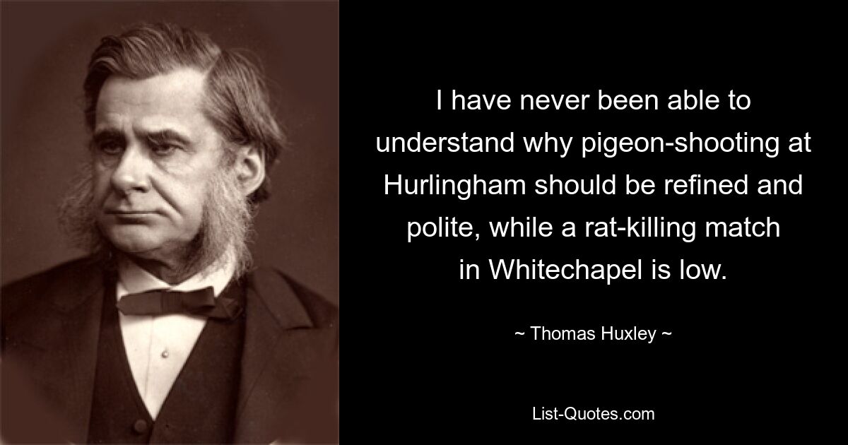 I have never been able to understand why pigeon-shooting at Hurlingham should be refined and polite, while a rat-killing match in Whitechapel is low. — © Thomas Huxley