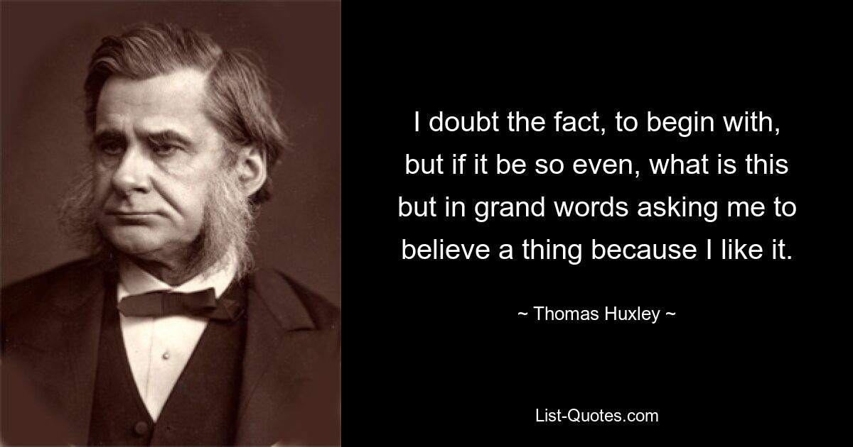 I doubt the fact, to begin with, but if it be so even, what is this but in grand words asking me to believe a thing because I like it. — © Thomas Huxley