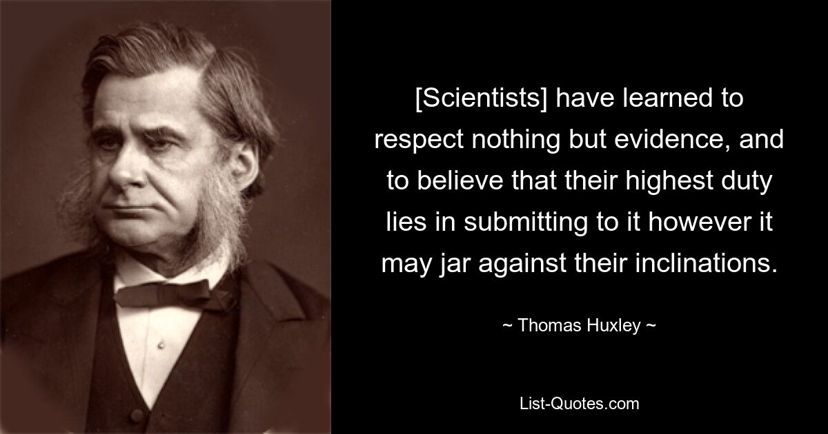 [Scientists] have learned to respect nothing but evidence, and to believe that their highest duty lies in submitting to it however it may jar against their inclinations. — © Thomas Huxley