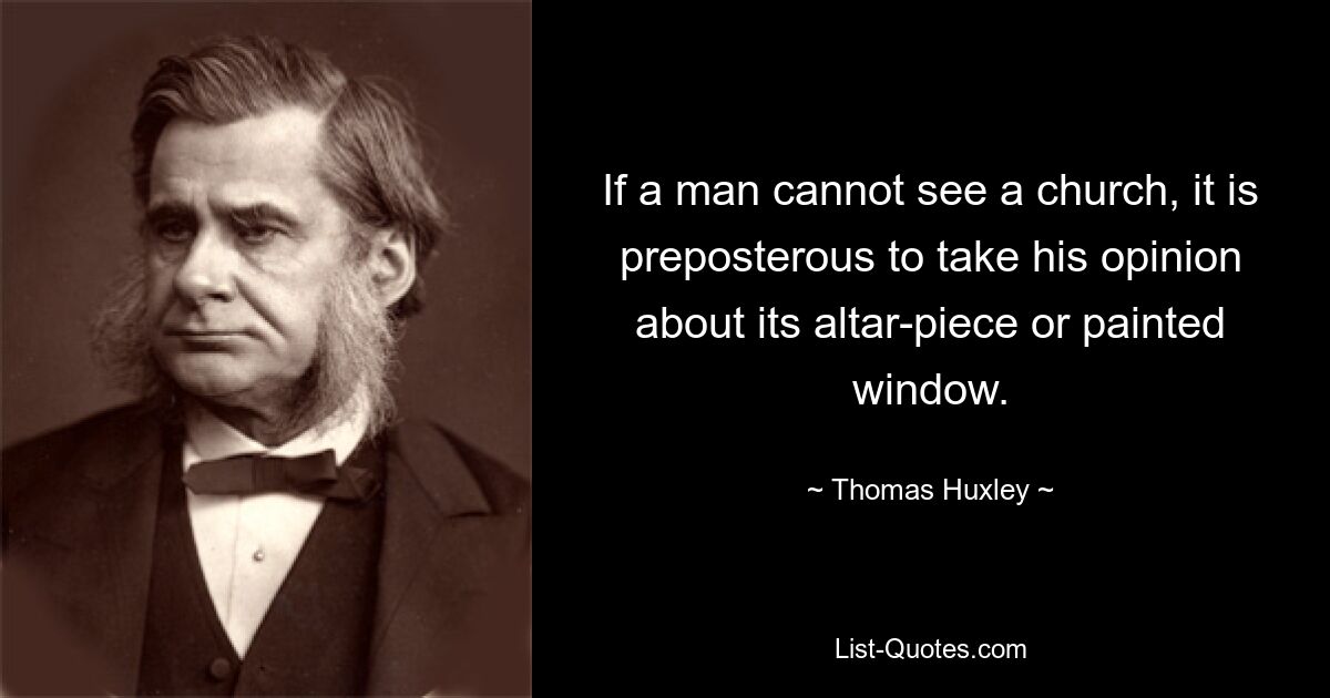 If a man cannot see a church, it is preposterous to take his opinion about its altar-piece or painted window. — © Thomas Huxley