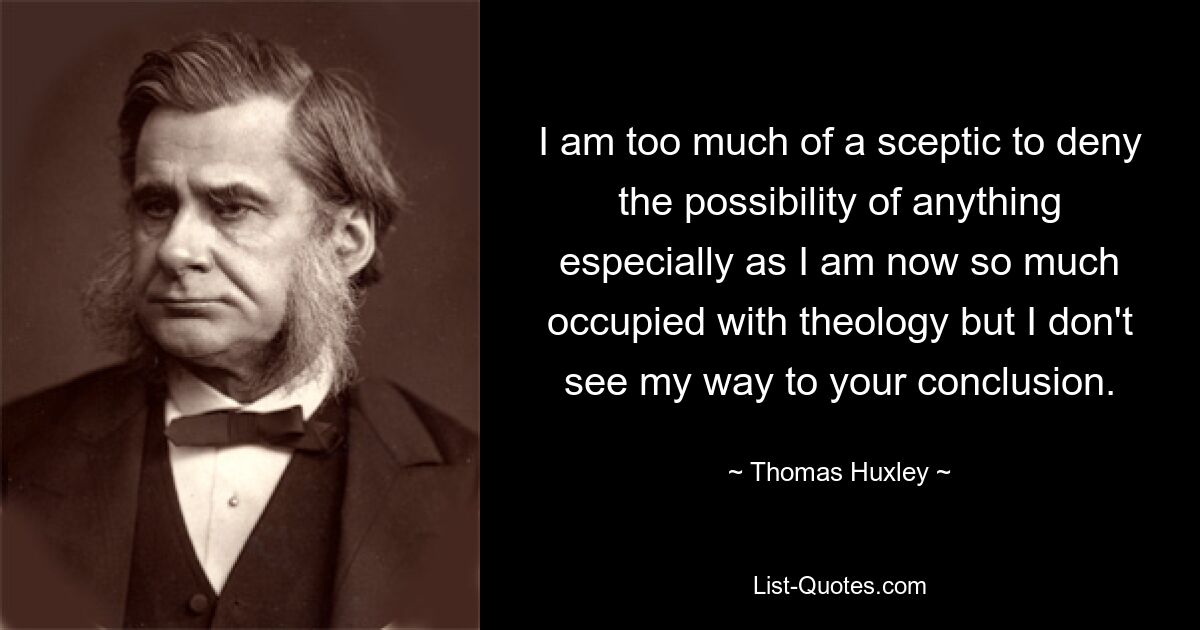 I am too much of a sceptic to deny the possibility of anything especially as I am now so much occupied with theology but I don't see my way to your conclusion. — © Thomas Huxley