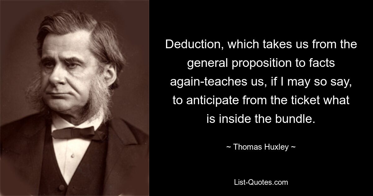 Deduction, which takes us from the general proposition to facts again-teaches us, if I may so say, to anticipate from the ticket what is inside the bundle. — © Thomas Huxley