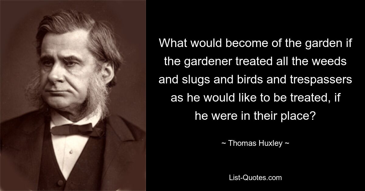 What would become of the garden if the gardener treated all the weeds and slugs and birds and trespassers as he would like to be treated, if he were in their place? — © Thomas Huxley