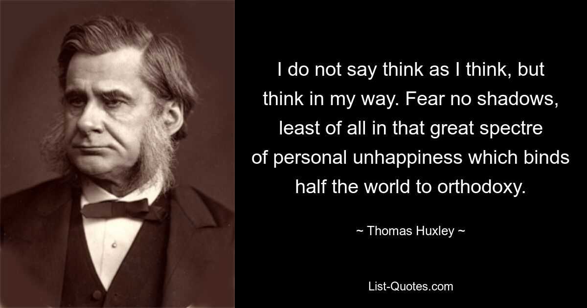 I do not say think as I think, but think in my way. Fear no shadows, least of all in that great spectre of personal unhappiness which binds half the world to orthodoxy. — © Thomas Huxley