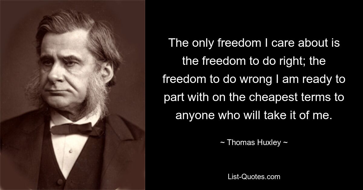 The only freedom I care about is the freedom to do right; the freedom to do wrong I am ready to part with on the cheapest terms to anyone who will take it of me. — © Thomas Huxley