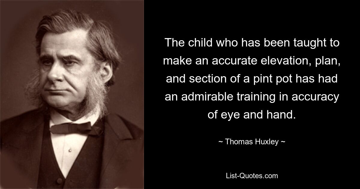 The child who has been taught to make an accurate elevation, plan, and section of a pint pot has had an admirable training in accuracy of eye and hand. — © Thomas Huxley