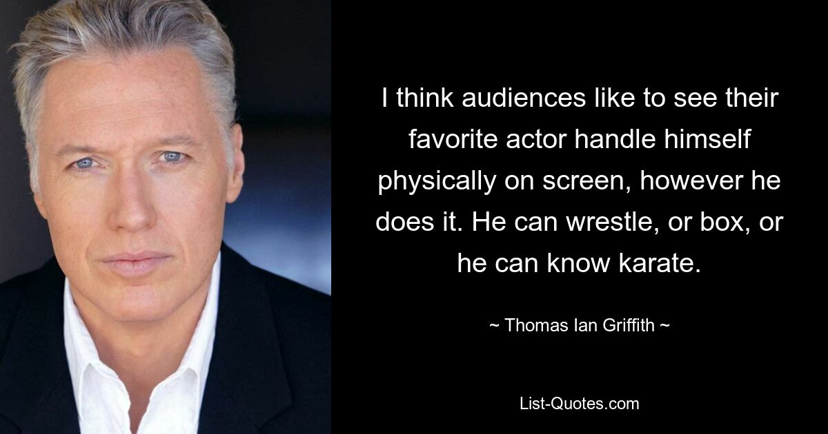 I think audiences like to see their favorite actor handle himself physically on screen, however he does it. He can wrestle, or box, or he can know karate. — © Thomas Ian Griffith