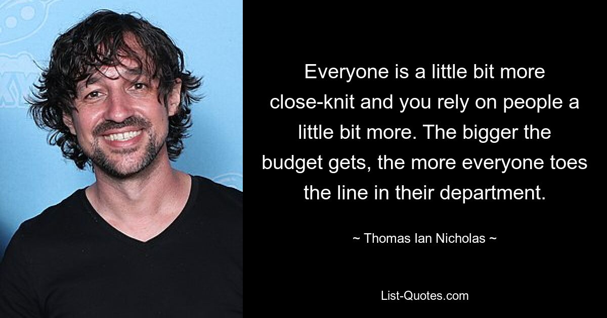 Everyone is a little bit more close-knit and you rely on people a little bit more. The bigger the budget gets, the more everyone toes the line in their department. — © Thomas Ian Nicholas