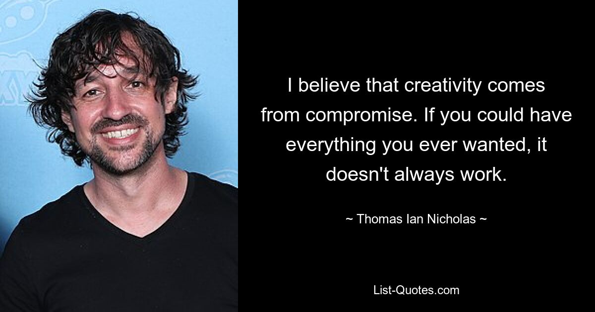 I believe that creativity comes from compromise. If you could have everything you ever wanted, it doesn't always work. — © Thomas Ian Nicholas