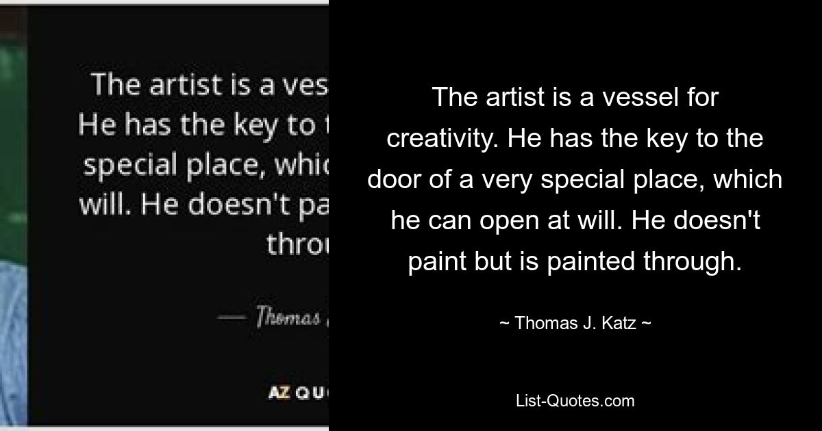 The artist is a vessel for creativity. He has the key to the door of a very special place, which he can open at will. He doesn't paint but is painted through. — © Thomas J. Katz