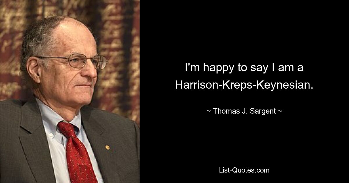 I'm happy to say I am a Harrison-Kreps-Keynesian. — © Thomas J. Sargent