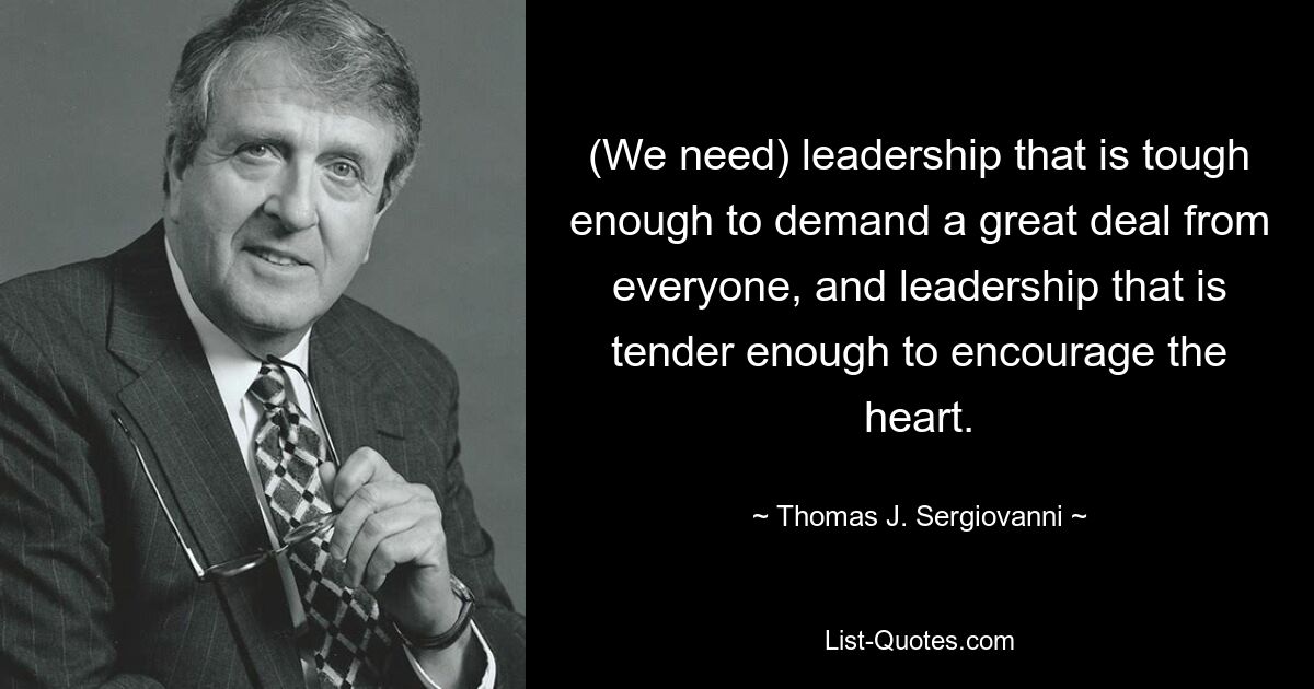 (We need) leadership that is tough enough to demand a great deal from everyone, and leadership that is tender enough to encourage the heart. — © Thomas J. Sergiovanni