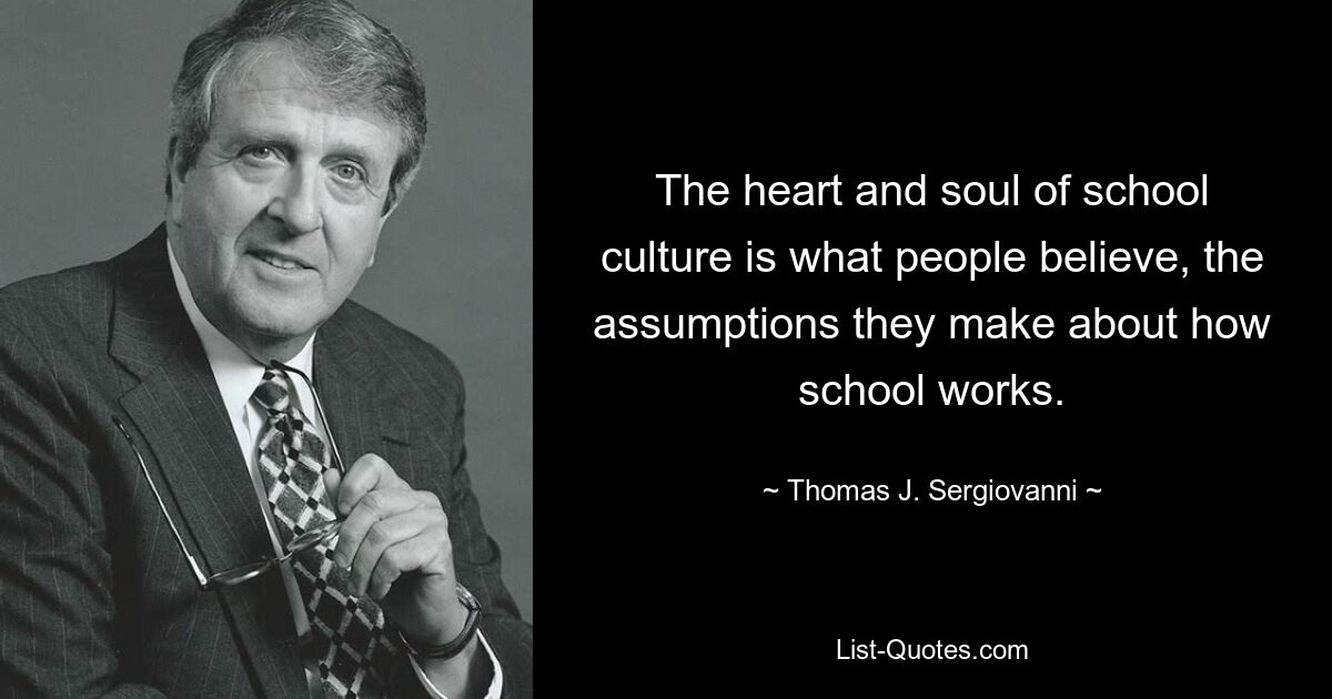 The heart and soul of school culture is what people believe, the assumptions they make about how school works. — © Thomas J. Sergiovanni