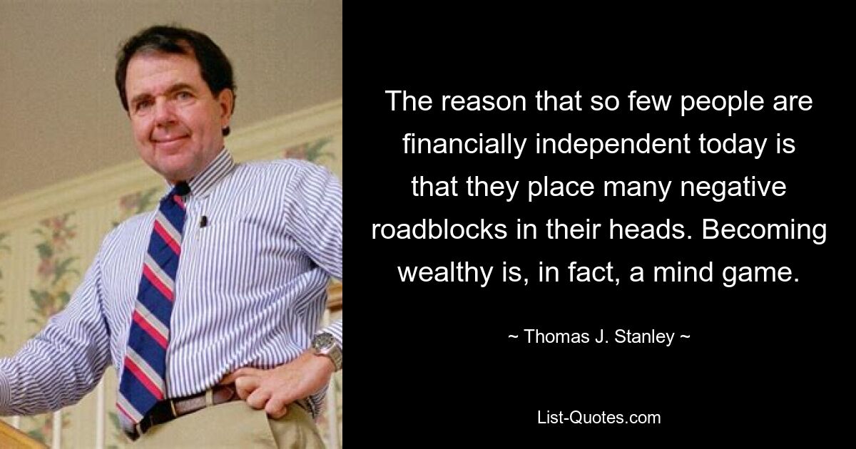 The reason that so few people are financially independent today is that they place many negative roadblocks in their heads. Becoming wealthy is, in fact, a mind game. — © Thomas J. Stanley