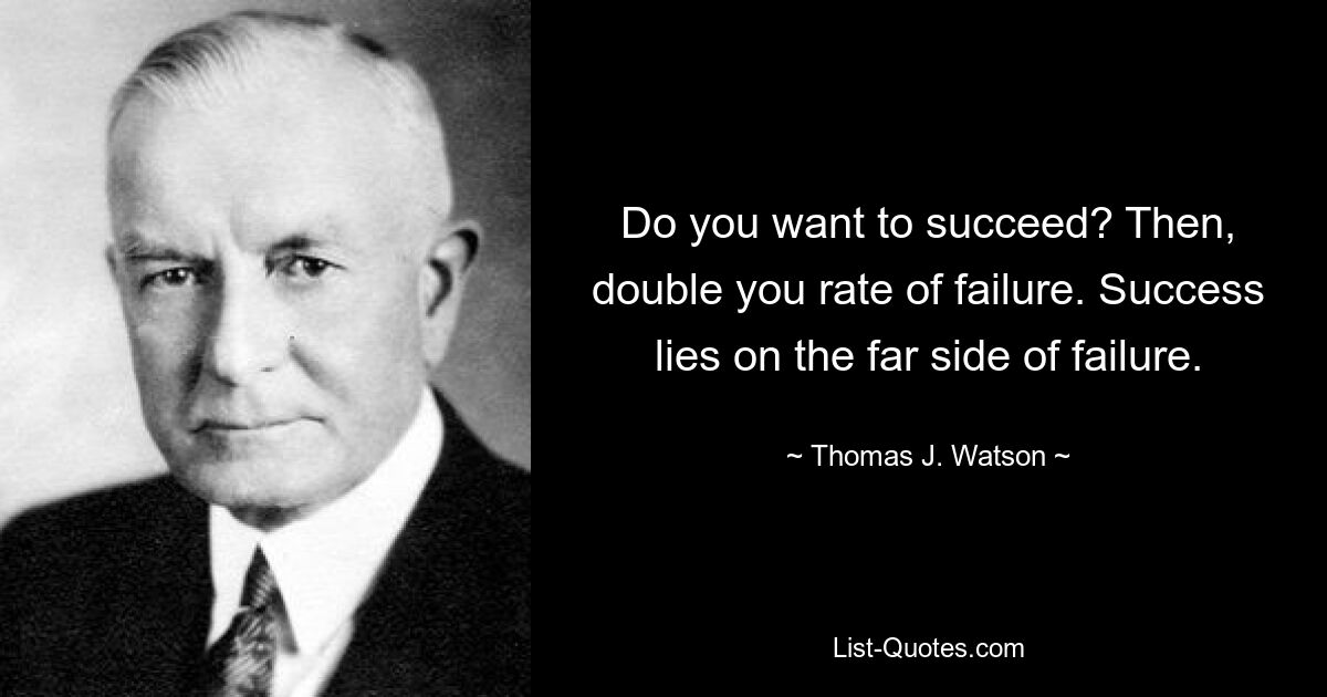 Do you want to succeed? Then, double you rate of failure. Success lies on the far side of failure. — © Thomas J. Watson