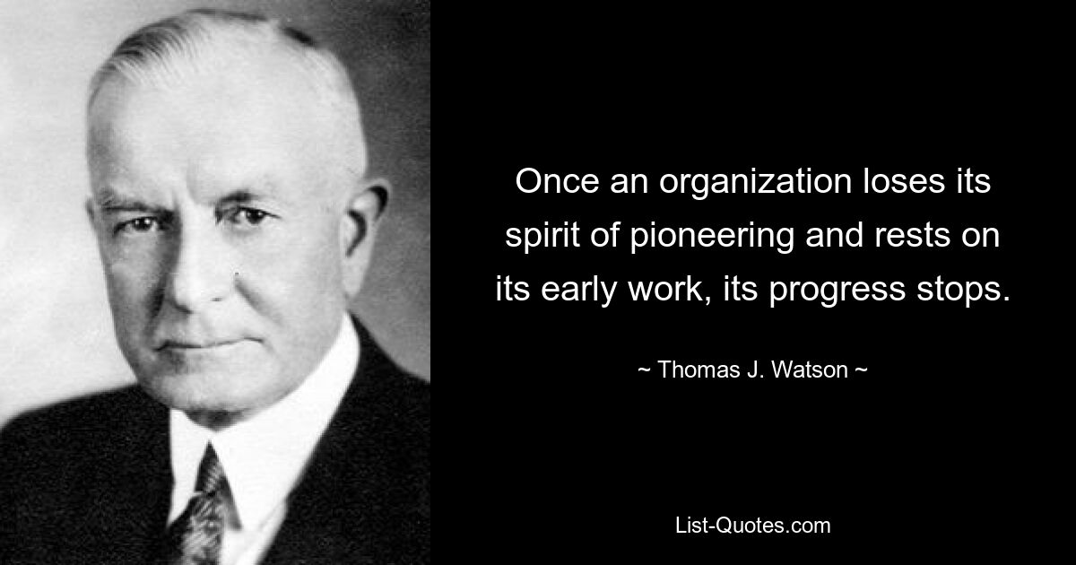 Once an organization loses its spirit of pioneering and rests on its early work, its progress stops. — © Thomas J. Watson