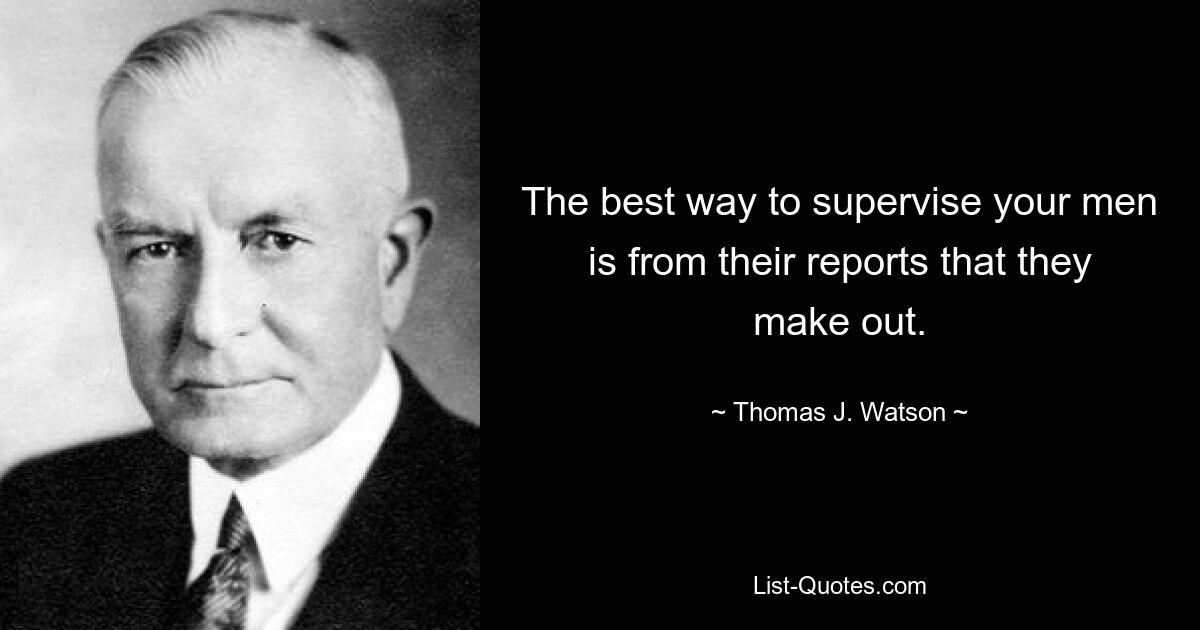 The best way to supervise your men is from their reports that they make out. — © Thomas J. Watson