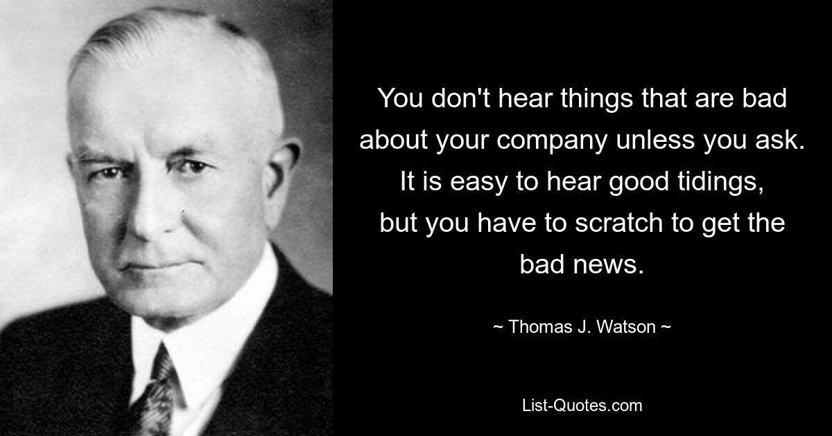 You don't hear things that are bad about your company unless you ask. It is easy to hear good tidings, but you have to scratch to get the bad news. — © Thomas J. Watson