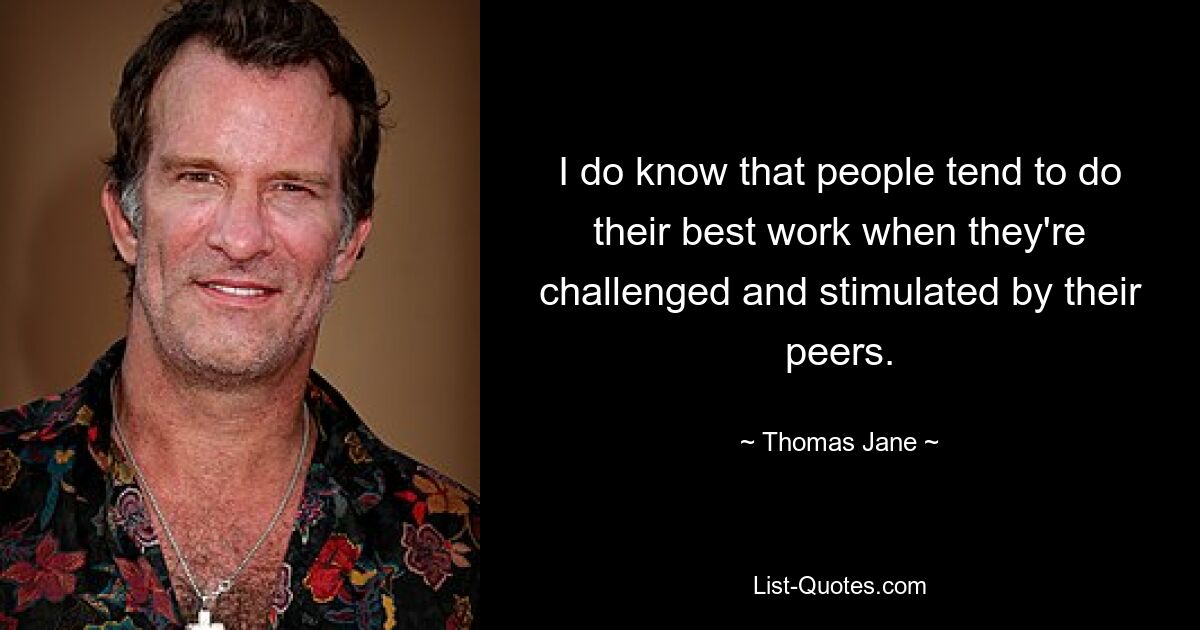 I do know that people tend to do their best work when they're challenged and stimulated by their peers. — © Thomas Jane