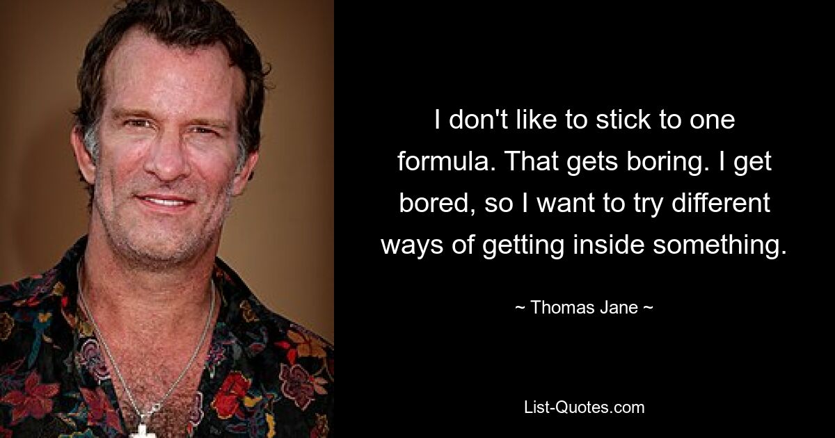 I don't like to stick to one formula. That gets boring. I get bored, so I want to try different ways of getting inside something. — © Thomas Jane