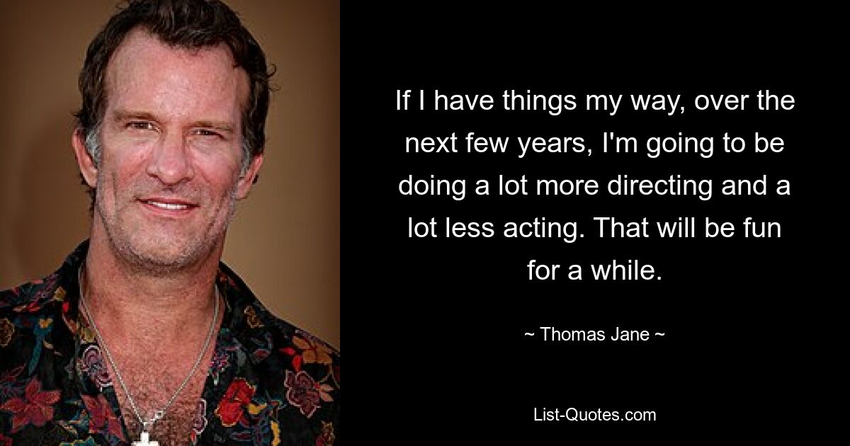 If I have things my way, over the next few years, I'm going to be doing a lot more directing and a lot less acting. That will be fun for a while. — © Thomas Jane