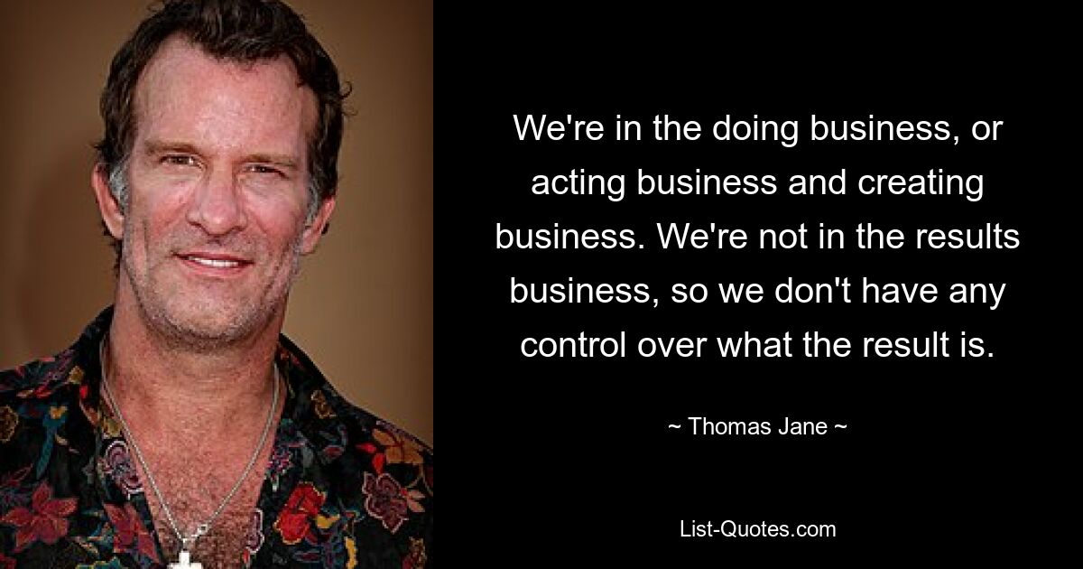 We're in the doing business, or acting business and creating business. We're not in the results business, so we don't have any control over what the result is. — © Thomas Jane