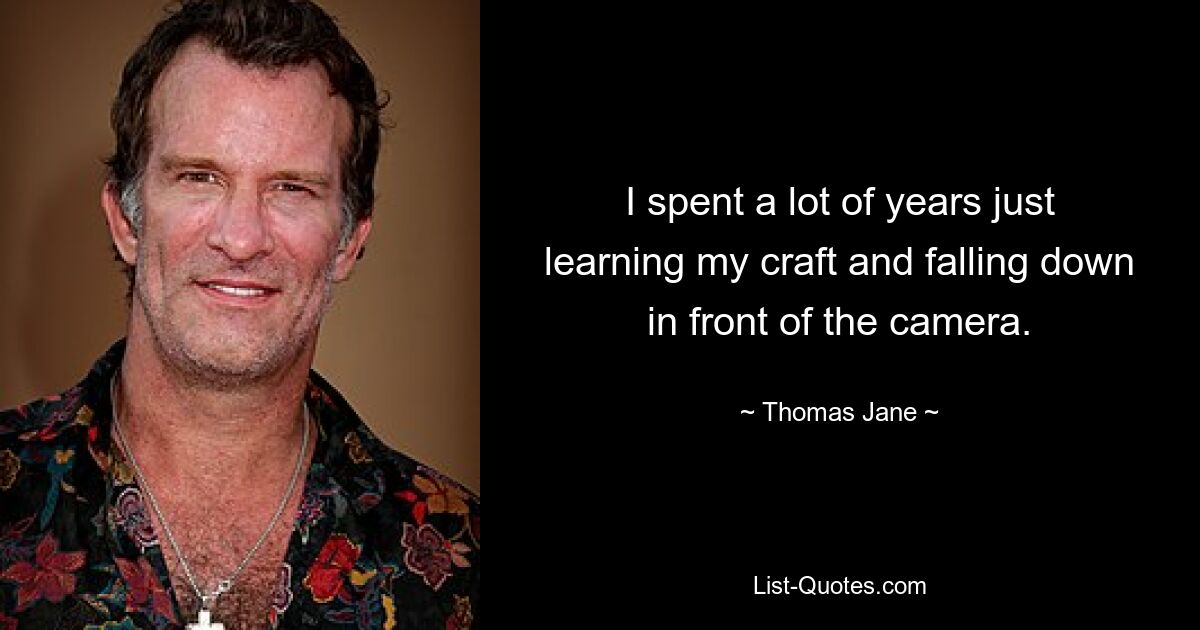 I spent a lot of years just learning my craft and falling down in front of the camera. — © Thomas Jane